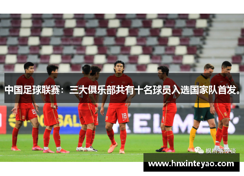 中国足球联赛:三大俱乐部共有十名球员入选国家队首发。